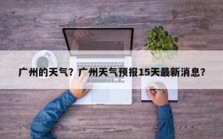 广州的天气？广州天气预报15天最新消息？