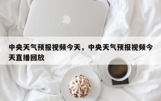 中央天气预报视频今天，中央天气预报视频今天直播回放