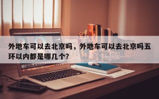 外地车可以去北京吗，外地车可以去北京吗五环以内都是哪几个？