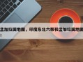 孟加拉国地图，印度东北六帮和孟加拉国地图！