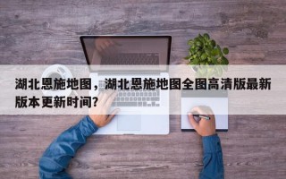 湖北恩施地图，湖北恩施地图全图高清版最新版本更新时间？