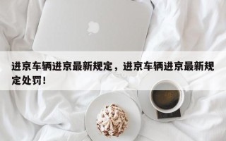 进京车辆进京最新规定，进京车辆进京最新规定处罚！