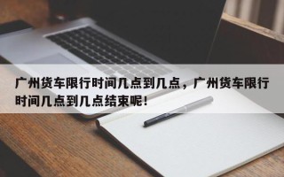 广州货车限行时间几点到几点，广州货车限行时间几点到几点结束呢！