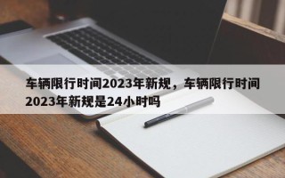 车辆限行时间2023年新规，车辆限行时间2023年新规是24小时吗