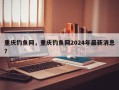 重庆钓鱼网，重庆钓鱼网2024年最新消息？