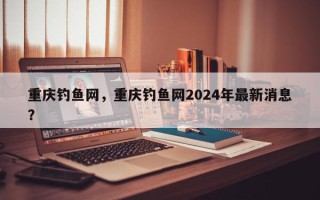 重庆钓鱼网，重庆钓鱼网2024年最新消息？