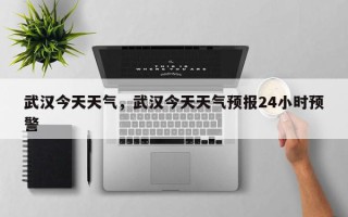 武汉今天天气，武汉今天天气预报24小时预警