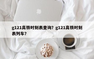 g121高铁时刻表查询？g121高铁时刻表列车？