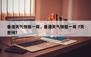 香港天气预报一周，香港天气预报一周 7天查询？