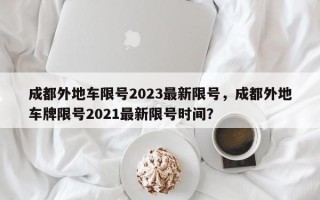 成都外地车限号2023最新限号，成都外地车牌限号2021最新限号时间？