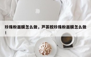 珍珠粉面膜怎么做，芦荟胶珍珠粉面膜怎么做！