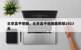 北京昌平地图，北京昌平地图最新版2023年