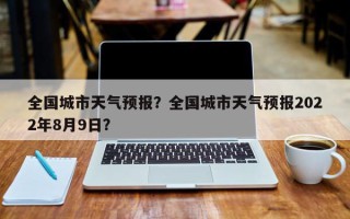 全国城市天气预报?全国城市天气预报2022年8月9日? 全国城市天气预报?全国城市天气预报2022年8月9日?