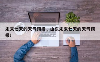 未来七天的天气预报，山东未来七天的天气预报！