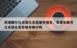 天津限行几点到几点结束外地车，天津车限号几点到几点外地车限行吗