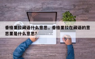 香格里拉藏语什么意思，香格里拉在藏语的意思里是什么意思？