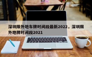 深圳限外地车牌时间段最新2022，深圳限外地牌时间段2021