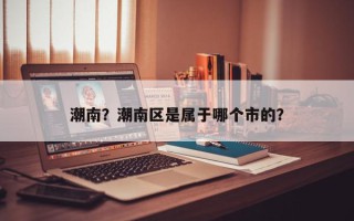 潮南?潮南区是属于哪个市的? 潮南?潮南区是属于哪个市的?