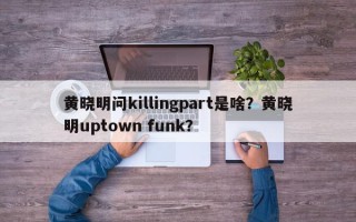 黄晓明问killingpart是啥？黄晓明uptown funk？