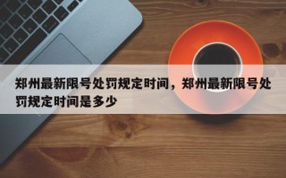 郑州最新限号处罚规定时间，郑州最新限号处罚规定时间是多少