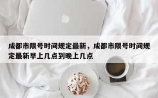 成都市限号时间规定最新，成都市限号时间规定最新早上几点到晚上几点