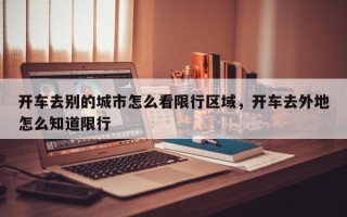 开车去别的城市怎么看限行区域，开车去外地怎么知道限行