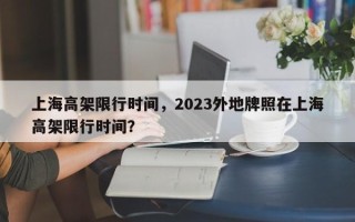上海高架限行时间，2023外地牌照在上海高架限行时间？