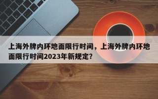 上海外牌内环地面限行时间，上海外牌内环地面限行时间2023年新规定？