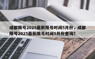 成都限号2025最新限号时间5月份，成都限号2025最新限号时间5月份查询？