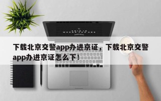 下载北京交警app办进京证，下载北京交警app办进京证怎么下！