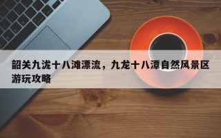 韶关九泷十八滩漂流，九龙十八潭自然风景区游玩攻略