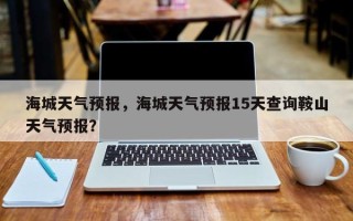海城天气预报，海城天气预报15天查询鞍山天气预报？