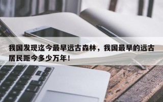 我国发现迄今最早远古森林，我国最早的远古居民距今多少万年！