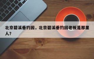 北京碧溪垂钓园，北京碧溪垂钓园老板是那里人？