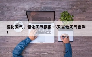 德化天气，德化天气预报15天当地天气查询？