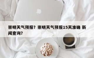 崇明天气预报？崇明天气预报15天准确 新闻查询？