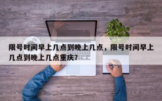 限号时间早上几点到晚上几点，限号时间早上几点到晚上几点重庆？