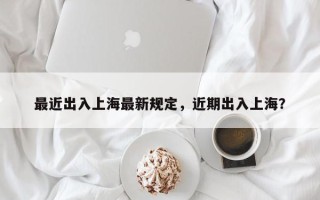 最近出入上海最新规定，近期出入上海？