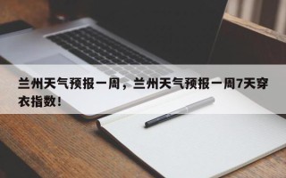 兰州天气预报一周，兰州天气预报一周7天穿衣指数！