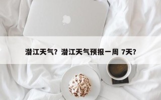 潜江天气？潜江天气预报一周 7天？