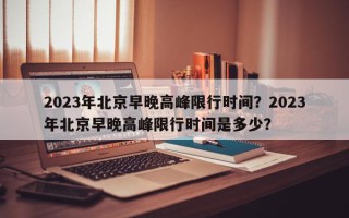 2023年北京早晚高峰限行时间？2023年北京早晚高峰限行时间是多少？