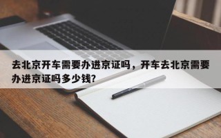 去北京开车需要办进京证吗，开车去北京需要办进京证吗多少钱？