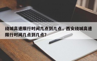 绕城高速限行时间几点到几点，西安绕城高速限行时间几点到几点？