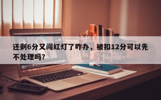 还剩6分又闯红灯了咋办，被扣12分可以先不处理吗？