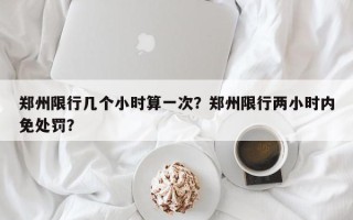 郑州限行几个小时算一次？郑州限行两小时内免处罚？