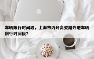车辆限行时间段，上海市内环高架路外地车辆限行时间段？
