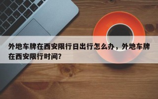 外地车牌在西安限行日出行怎么办，外地车牌在西安限行时间？