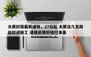 太原封路最新通知，27日起 太原这几处路段封闭施工 请提前做好绕行准备