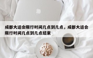 成都大运会限行时间几点到几点，成都大运会限行时间几点到几点结束