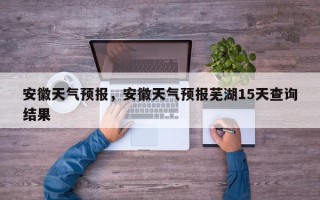 安徽天气预报，安徽天气预报芜湖15天查询结果